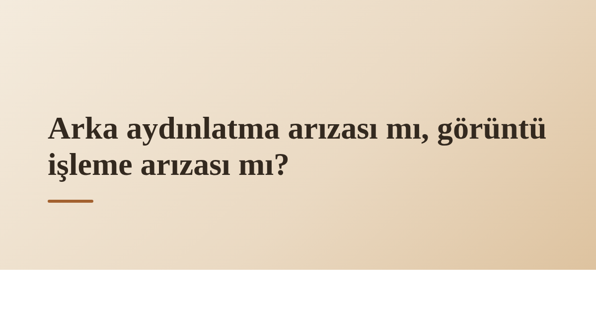 Arka aydınlatma arızası mı, görüntü işleme arızası mı?